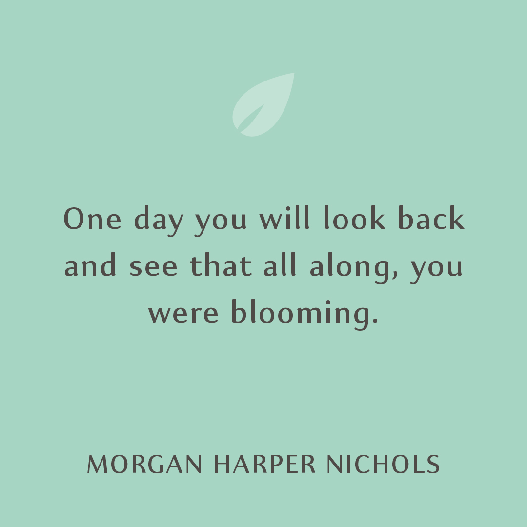 One day you will look back and see that all along, you were blooming.